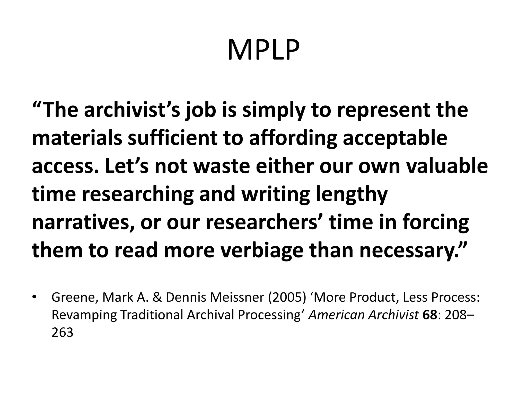 MPLP
“The archivist’s job is simply to represent the
materials sufficient to affording acceptable
access. Let’s not waste either our own valuable
time researching and writing lengthy
narratives, or our researchers’ time in forcing
them to read more verbiage than necessary.”
• Greene, Mark A. & Dennis Meissner (2005) ‘More Product, Less Process:
  Revamping Traditional Archival Processing’ American Archivist 68: 208–
  263
 