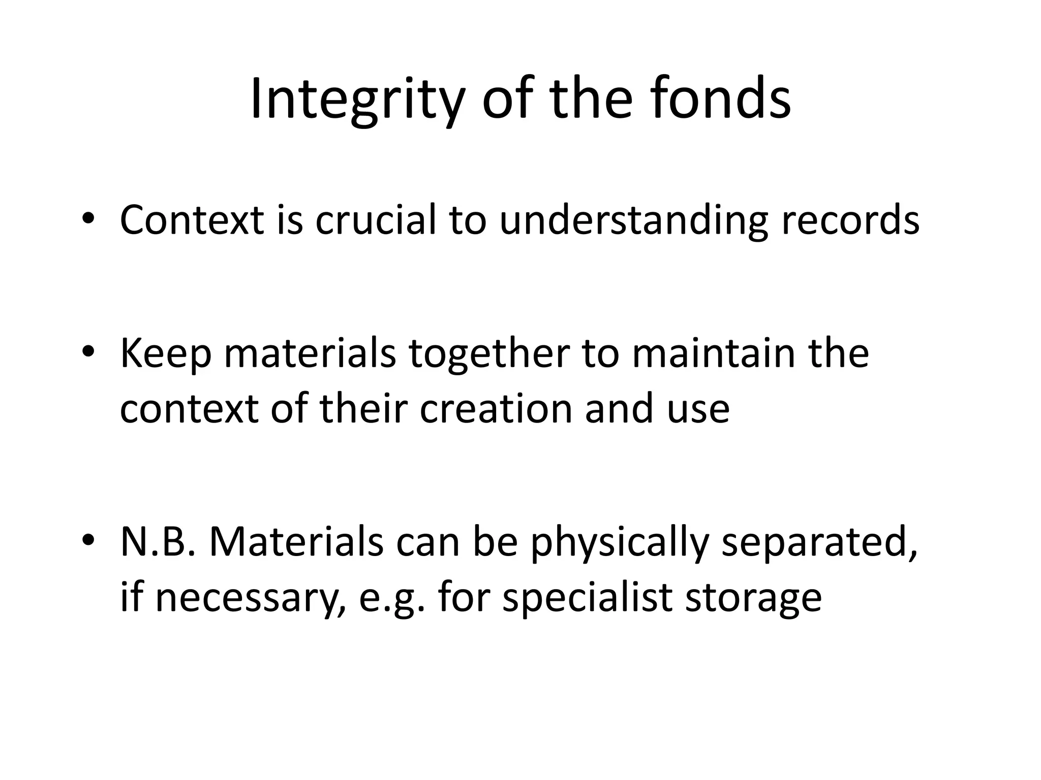 Integrity of the fonds
• Context is crucial to understanding records

• Keep materials together to maintain the
  context of their creation and use

• N.B. Materials can be physically separated,
  if necessary, e.g. for specialist storage
 