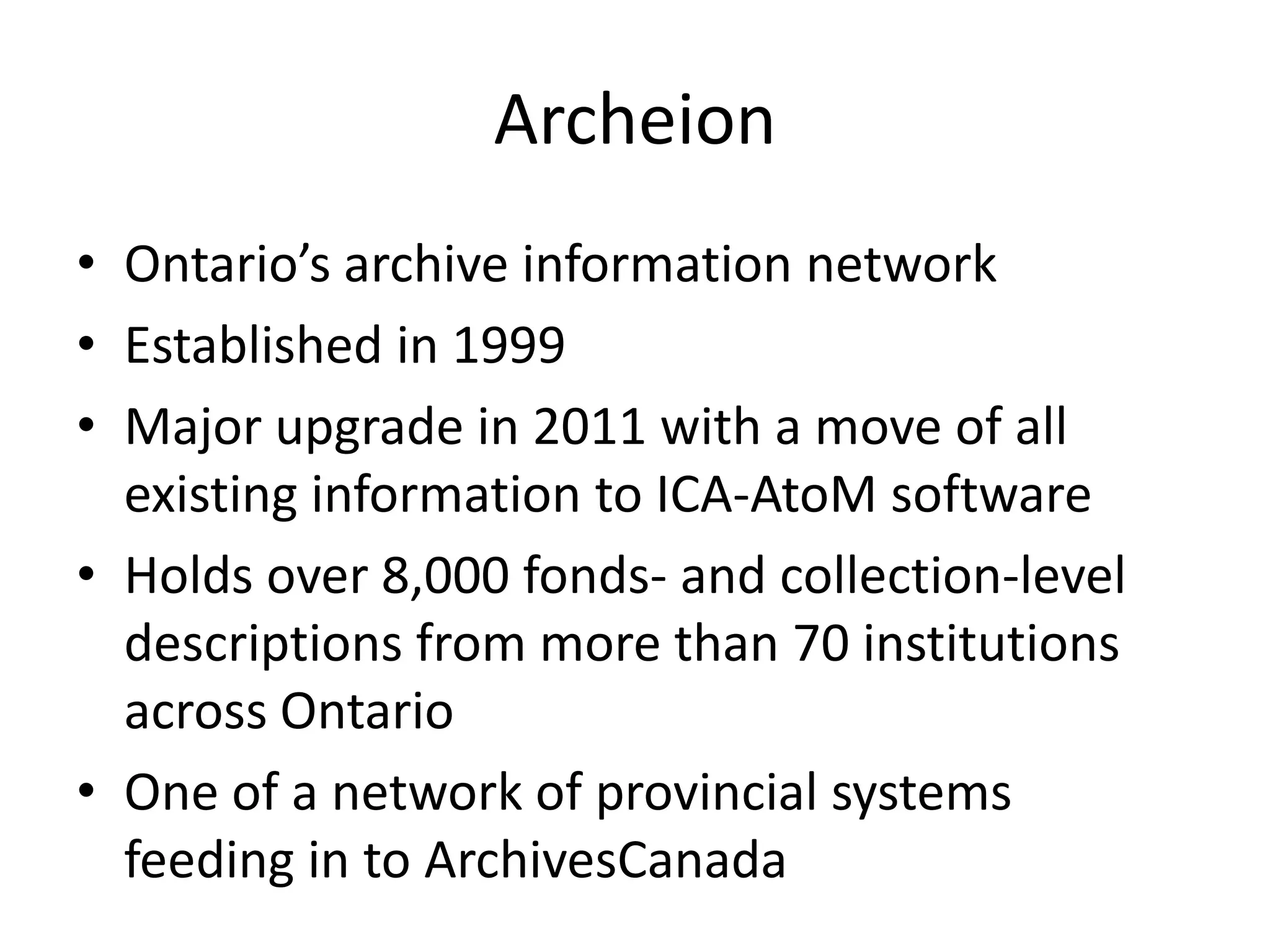 Archeion
• Ontario’s archive information network
• Established in 1999
• Major upgrade in 2011 with a move of all
  existing information to ICA-AtoM software
• Holds over 8,000 fonds- and collection-level
  descriptions from more than 70 institutions
  across Ontario
• One of a network of provincial systems
  feeding in to ArchivesCanada
 