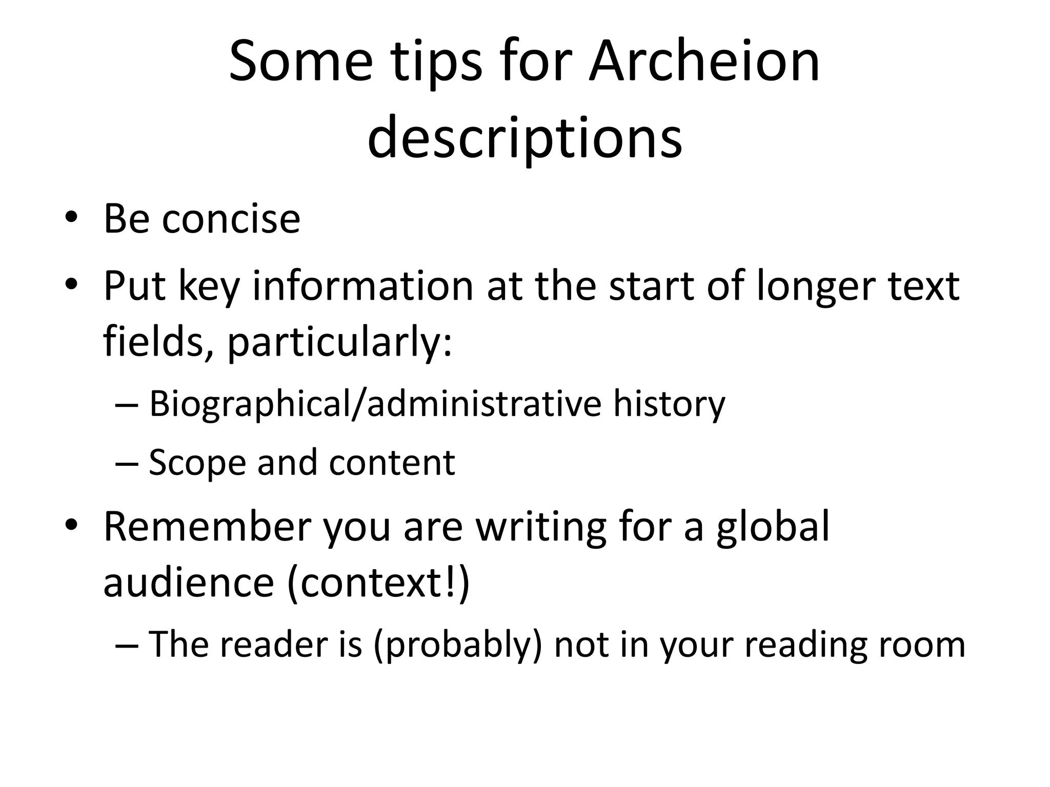 Some tips for Archeion
             descriptions
• Be concise
• Put key information at the start of longer text
  fields, particularly:
  – Biographical/administrative history
  – Scope and content
• Remember you are writing for a global
  audience (context!)
  – The reader is (probably) not in your reading room
 