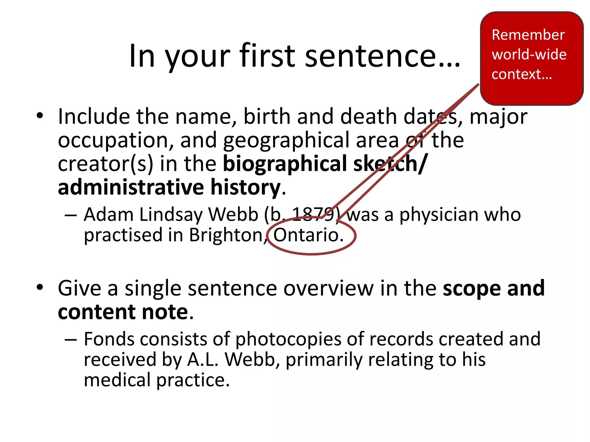 Remember
         In your first sentence…                  world-wide
                                                  context…

• Include the name, birth and death dates, major
  occupation, and geographical area of the
  creator(s) in the biographical sketch/
  administrative history.
  – Adam Lindsay Webb (b. 1879) was a physician who
    practised in Brighton, Ontario.

• Give a single sentence overview in the scope and
  content note.
  – Fonds consists of photocopies of records created and
    received by A.L. Webb, primarily relating to his
    medical practice.
 
