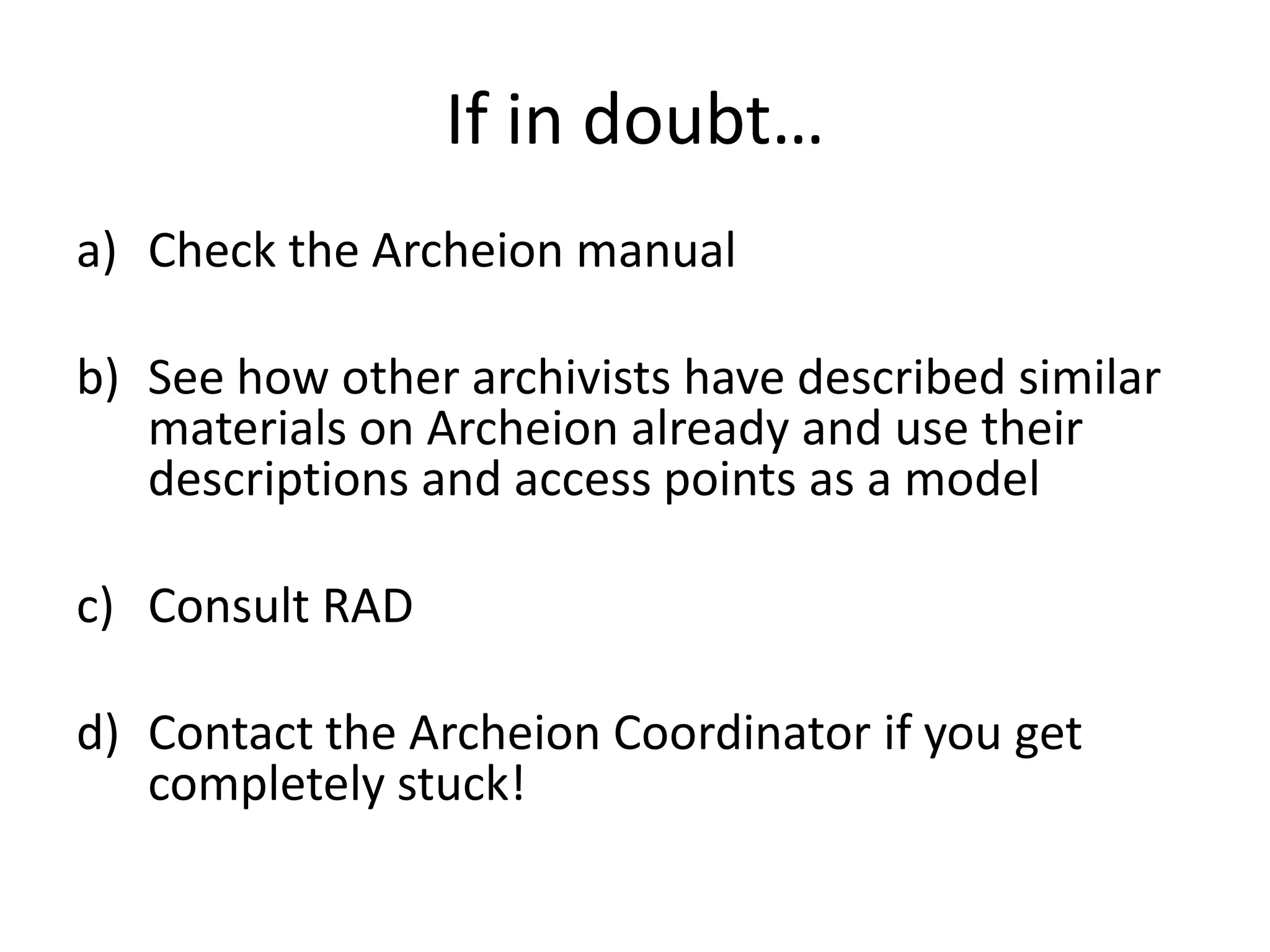 If in doubt…
a) Check the Archeion manual

b) See how other archivists have described similar
   materials on Archeion already and use their
   descriptions and access points as a model

c) Consult RAD

d) Contact the Archeion Coordinator if you get
   completely stuck!
 