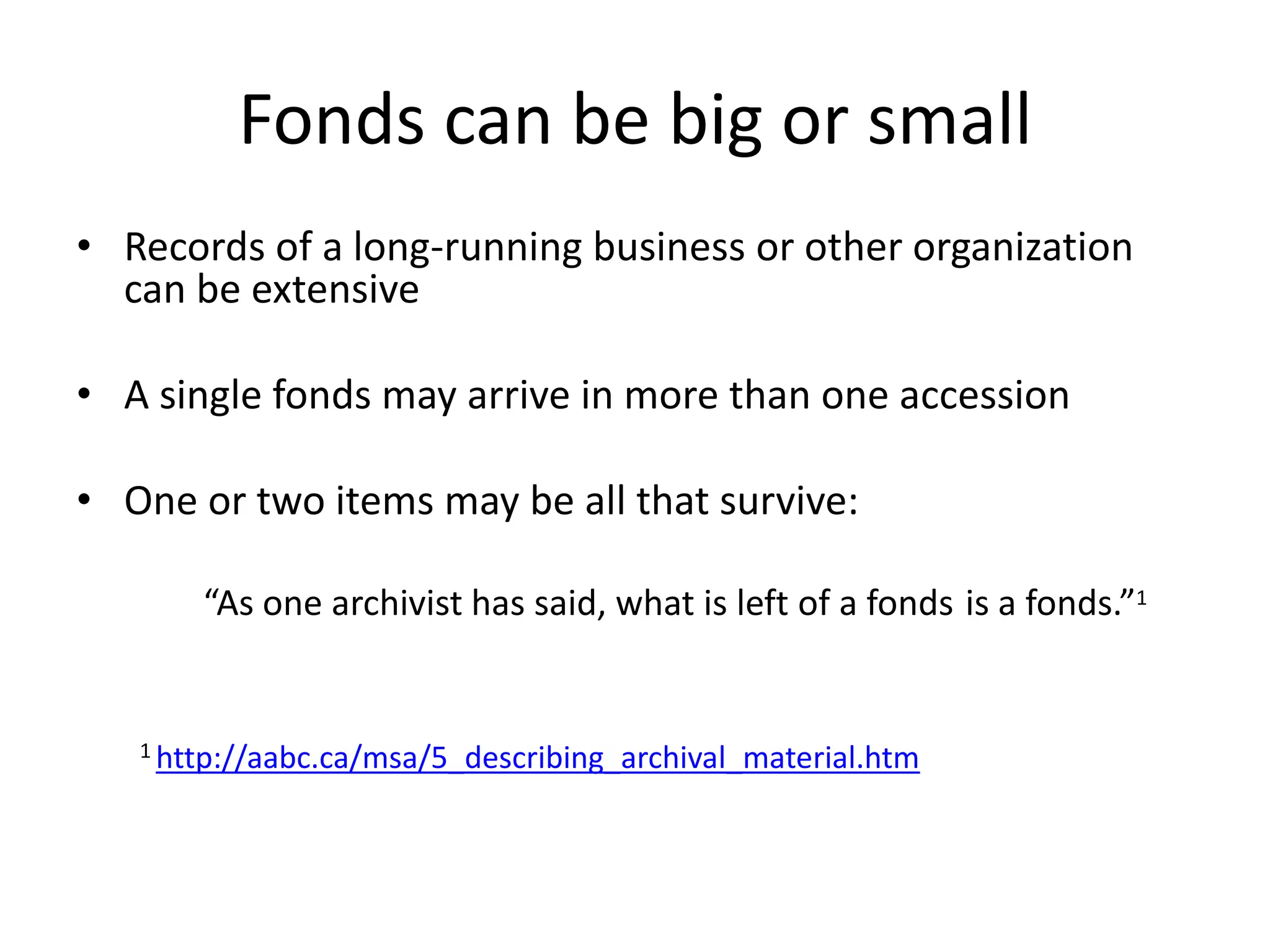 Fonds can be big or small
• Records of a long-running business or other organization
  can be extensive

• A single fonds may arrive in more than one accession

• One or two items may be all that survive:

       “As one archivist has said, what is left of a fonds is a fonds.”1


   1 http://aabc.ca/msa/5_describing_archival_material.htm
 