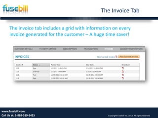 The Invoice Tab
10www.fusebill.com
Call Us at: 1-888-519-1425 Copyright Fusebill Inc. 2013. All rights reserved
The invoice tab includes a grid with information on every
invoice generated for the customer – A huge time saver!
 