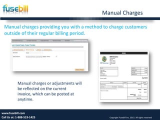 Manual Charges
Manual charges providing you with a method to charge customers
outside of their regular billing period.
13www.fusebill.com
Call Us at: 1-888-519-1425 Copyright Fusebill Inc. 2013. All rights reserved
Manual charges or adjustments will
be reflected on the current
invoice, which can be posted at
anytime.
 