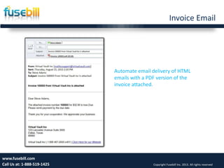 Invoice Email
14www.fusebill.com
Call Us at: 1-888-519-1425 Copyright Fusebill Inc. 2013. All rights reserved
Automate email delivery of HTML
emails with a PDF version of the
invoice attached.
 