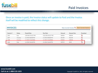 Paid Invoices
15www.fusebill.com
Call Us at: 1-888-519-1425 Copyright Fusebill Inc. 2013. All rights reserved
Once an invoice is paid, the Invoice status will update to Paid and the Invoice
itself will be modified to reflect this change.
 