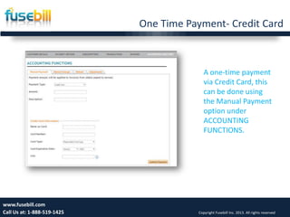 One Time Payment- Credit Card
19www.fusebill.com
Call Us at: 1-888-519-1425 Copyright Fusebill Inc. 2013. All rights reserved
A one-time payment
via Credit Card, this
can be done using
the Manual Payment
option under
ACCOUNTING
FUNCTIONS.
 