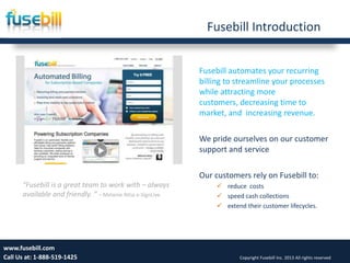Fusebill Introduction
Fusebill automates your recurring
billing to streamline your processes
while attracting more
customers, decreasing time to
market, and increasing revenue.
We pride ourselves on our customer
support and service
Our customers rely on Fusebill to:
 reduce costs
 speed cash collections
 extend their customer lifecycles.
Wednesday, September
25, 2013
3www.fusebill.com
Call Us at: 1-888-519-1425 Copyright Fusebill Inc. 2013 All rights reserved
“Fusebill is a great team to work with – always
available and friendly. ” – Melanie Attia e-SignLive
 