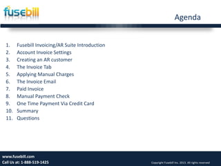 Agenda
1. Fusebill Invoicing/AR Suite Introduction
2. Account Invoice Settings
3. Creating an AR customer
4. The Invoice Tab
5. Applying Manual Charges
6. The Invoice Email
7. Paid Invoice
8. Manual Payment Check
9. One Time Payment Via Credit Card
10. Summary
11. Questions
Wednesday, September
25, 2013
4www.fusebill.com
Call Us at: 1-888-519-1425 Copyright Fusebill Inc. 2013. All rights reserved
 