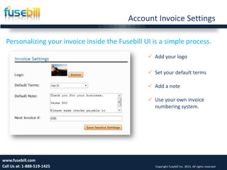 Account Invoice Settings
6www.fusebill.com
Call Us at: 1-888-519-1425 Copyright Fusebill Inc. 2013. All rights reserved
Personalizing your invoice inside the Fusebill UI is a simple process.
 Add your logo
 Set your default terms
 Add a note
 Use your own invoice
numbering system.
 