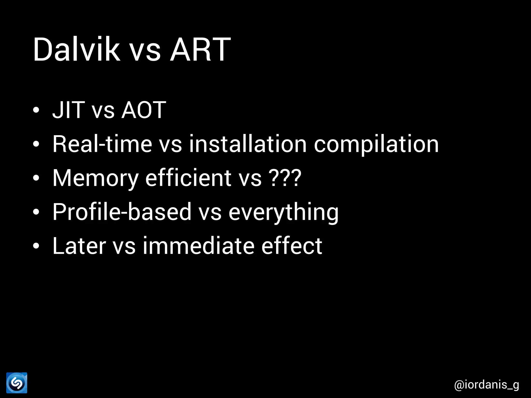 Dalvik vs ART • • • • • JIT vs AOT Real-time vs installation compilation Memory efficient vs ??? Profile-based vs everything Later vs immediate effect @iordanis_g 