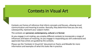 Contexts in Visual Art
Contexts are frames of reference that inform concepts and focuses, allowing visual
communication and meaning to evolve. Basically, they determine how you see and,
subsequently, represent your subject matter.
The contexts are personal, contemporary, cultural and formal.
As you engage in art-making, you employ different contexts to incorporate a range of
influences and layers of meaning. As you engage in responding you will understand and
appreciate how artists are guided by the contexts.
Please see the ‘Contexts In Visual Art’ document on Teams and Moodle for more
information and examples of what this looks like in practice.
 