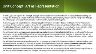 Unit Concept: Art as Representation
In Unit 1, you will explore the concept, through consideration of how different ways of seeing and representing can
change the meaning of subject matter to communicate personal, contemporary and/ or cultural viewpoints through
the art language you use (art conventions, aesthetic styles, symbols and imagery).
As an artist, you will respond to one selected focus from the two available: ‘Beauty and Aesthetics’ or ‘Statistically
Speaking’. The artworks you create in this unit will respond to the unit concept, and your chosen focus and stimulus.
The stimulus will inspire and inform the subject matter you choose to include in your artworks (e.g. a stimulus might
be a personal object, a family member, a place you have visited, a set of data or statistical information).
You will explore and apply personal, contemporary, cultural and/ or formal contexts (frames of reference/ influences
on the way you see and think) to analyse and interpret visual communication and meaning in artworks. You will be
exposed to multiple viewpoints by examining artists’ value systems that underpin or influence the way subject matter
is perceived and represented.
You will experiment with a range of approaches to improve technical skills, foster curiosity and creative thinking, and
inspire innovative art practices. You will be guided through the inquiry learning process to develop, research, reflect
and resolve responses through learning experiences that facilitate investigation and experimentation.
As audience, you will consider the ways representation is affected by personal, cultural and contemporary influences.
You will decode artworks to read and interpret meaning communicated through visual language.
 