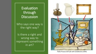 Evaluation
through
Discussion
Who says one way is
the right way?
Is there a right and
wrong way to
represent something
in art?
Pablo Picasso Still Life with Candlestick (1944)
 