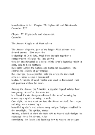 Introduction to Art Chapter 27: Eighteenth and Nineteenth
Centuries 357
Chapter 27: Eighteenth and Nineteenth
Centuries
The Asante Kingdom of West Africa
The Asante kingdom, part of the larger Akan culture was
formed around 1700 under the
leadership of Osei Tutu. Osei Tutu brought together a
confederation of states that had grown
wealthy and powerful as a result of the area’s lucrative trade in
gold, sold to both northern
merchants across the Sahara and European navigators. The
centralized system of government
that emerged was a complex network of chiefs and court
officials under a single paramount
leader. A variety of gold regalia was used to distinguish rank
and position within the court.
Among the Asante (or Ashanti), a popular legend relates how
two young men—Ota Karaban and
his friend Kwaku Ameyaw—learned the art of weaving by
observing a spider weaving its web.
One night, the two went out into the forest to check their traps,
and they were amazed by a
beautiful spider’s web whose many unique designs sparkled in
the moonlight. The spider, named
Ananse, offered to show the men how to weave such designs in
exchange for a few favors. After
completing the favors and learning how to weave the designs
 