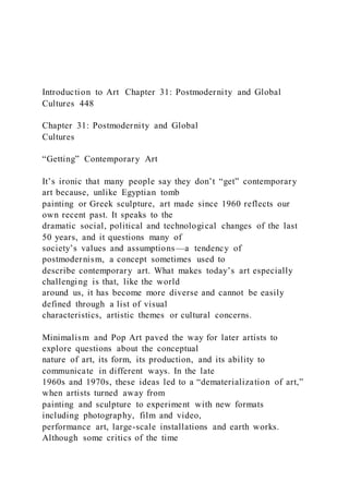 Introduction to Art Chapter 31: Postmodernity and Global
Cultures 448
Chapter 31: Postmodernity and Global
Cultures
“Getting” Contemporary Art
It’s ironic that many people say they don’t “get” contemporary
art because, unlike Egyptian tomb
painting or Greek sculpture, art made since 1960 reflects our
own recent past. It speaks to the
dramatic social, political and technological changes of the last
50 years, and it questions many of
society’s values and assumptions—a tendency of
postmodernism, a concept sometimes used to
describe contemporary art. What makes today’s art especially
challenging is that, like the world
around us, it has become more diverse and cannot be easily
defined through a list of visual
characteristics, artistic themes or cultural concerns.
Minimalism and Pop Art paved the way for later artists to
explore questions about the conceptual
nature of art, its form, its production, and its ability to
communicate in different ways. In the late
1960s and 1970s, these ideas led to a “dematerialization of art,”
when artists turned away from
painting and sculpture to experiment with new formats
including photography, film and video,
performance art, large-scale installations and earth works.
Although some critics of the time
 