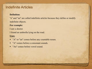 Indefinite Articles
Definition:
"a" and "an" are called indefinite articles because they define or modify
indefinite objects.
For example:
I saw a doctor.
I found an umbrella lying on the road.
Uses:
 "A" or "an" comes before any countable nouns.
 "A" comes before a consonant sounds.
 "An" comes before vowel sound.
 