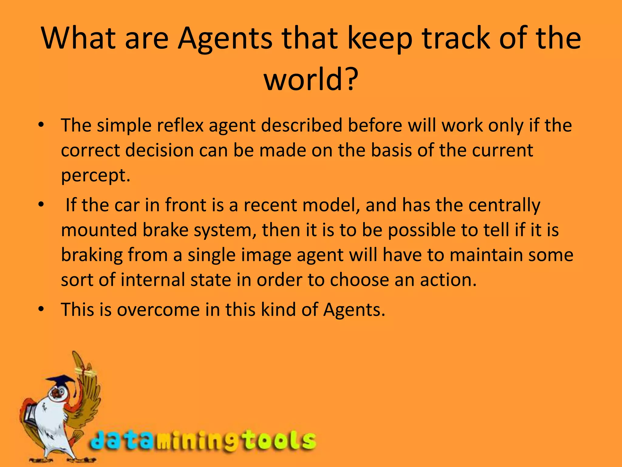 What are Agents that keep track of the world?The simple reflex agent described before will work only if the correct decision can be made on the basis of the current percept. If the car in front is a recent model, and has the centrally mounted brake system, then it is to be possible to tell if it is braking from a single image agent will have to maintain some sort of internal state in order to choose an action.This is overcome in this kind of Agents.
