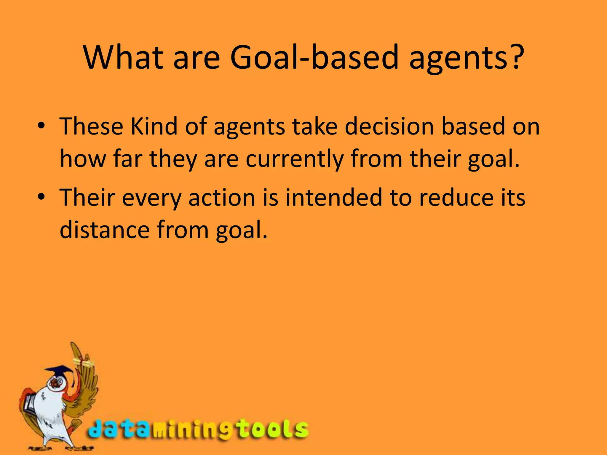 What are Goal-based agents?These Kind of agents take decision based on how far they are currently from their goal.Their every action is intended to reduce its distance from goal.