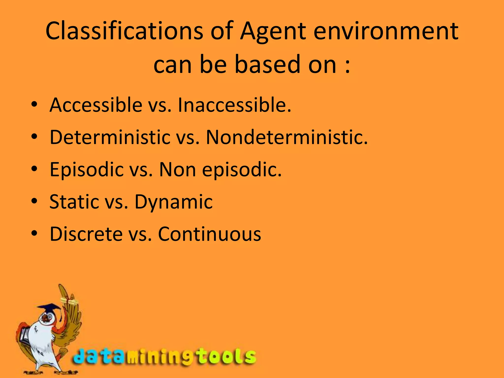 Classifications of Agent environment can be based on :Accessible vs. Inaccessible.Deterministic vs. Nondeterministic.Episodic vs. Non episodic.Static vs. DynamicDiscrete vs. Continuous