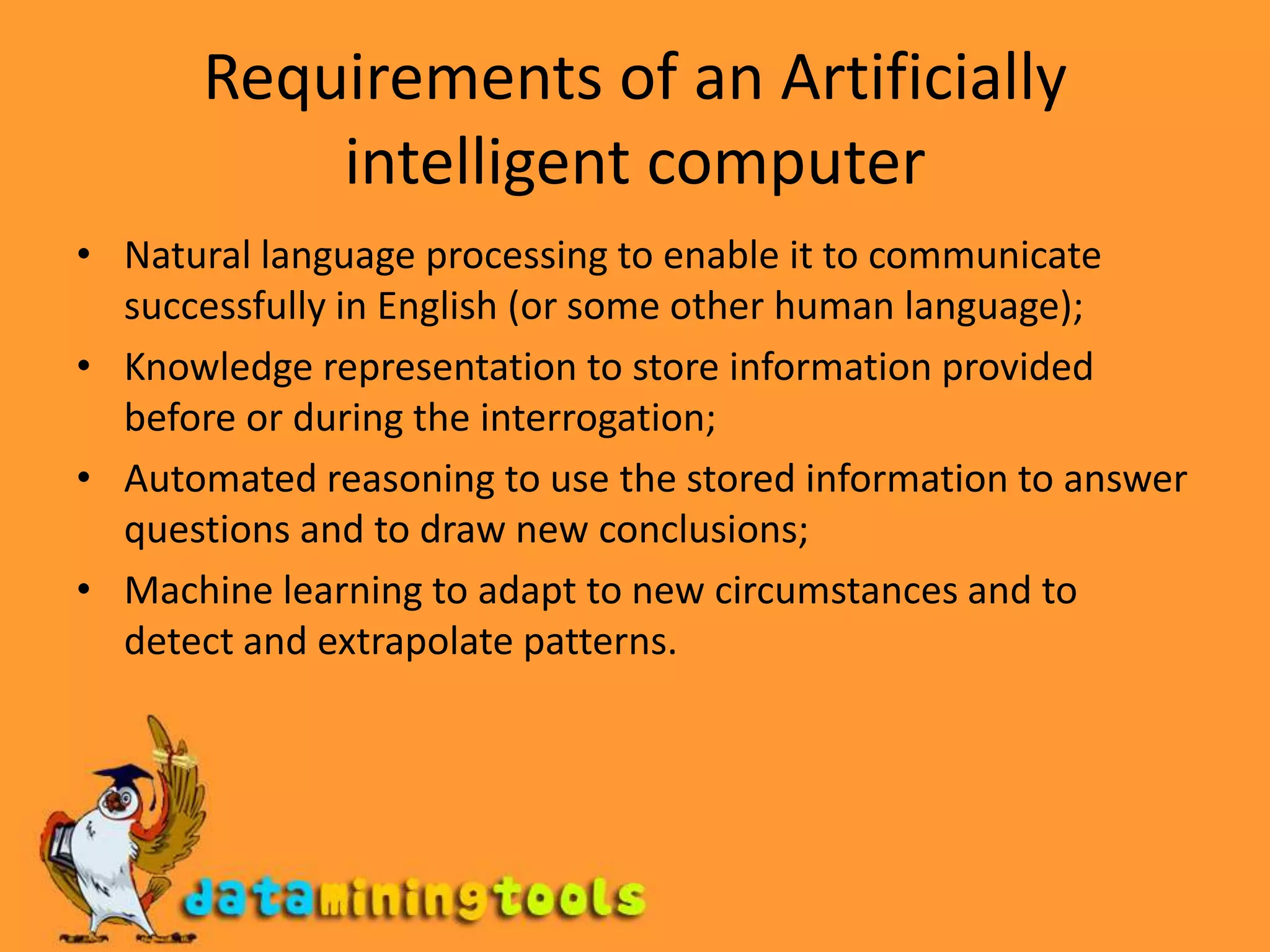 Requirements of an Artificially intelligent computerNatural language processing to enable it to communicate successfully in English (or some other human language);Knowledge representation to store information provided before or during the interrogation;Automated reasoning to use the stored information to answer questions and to draw new conclusions;Machine learning to adapt to new circumstances and to detect and extrapolate patterns.