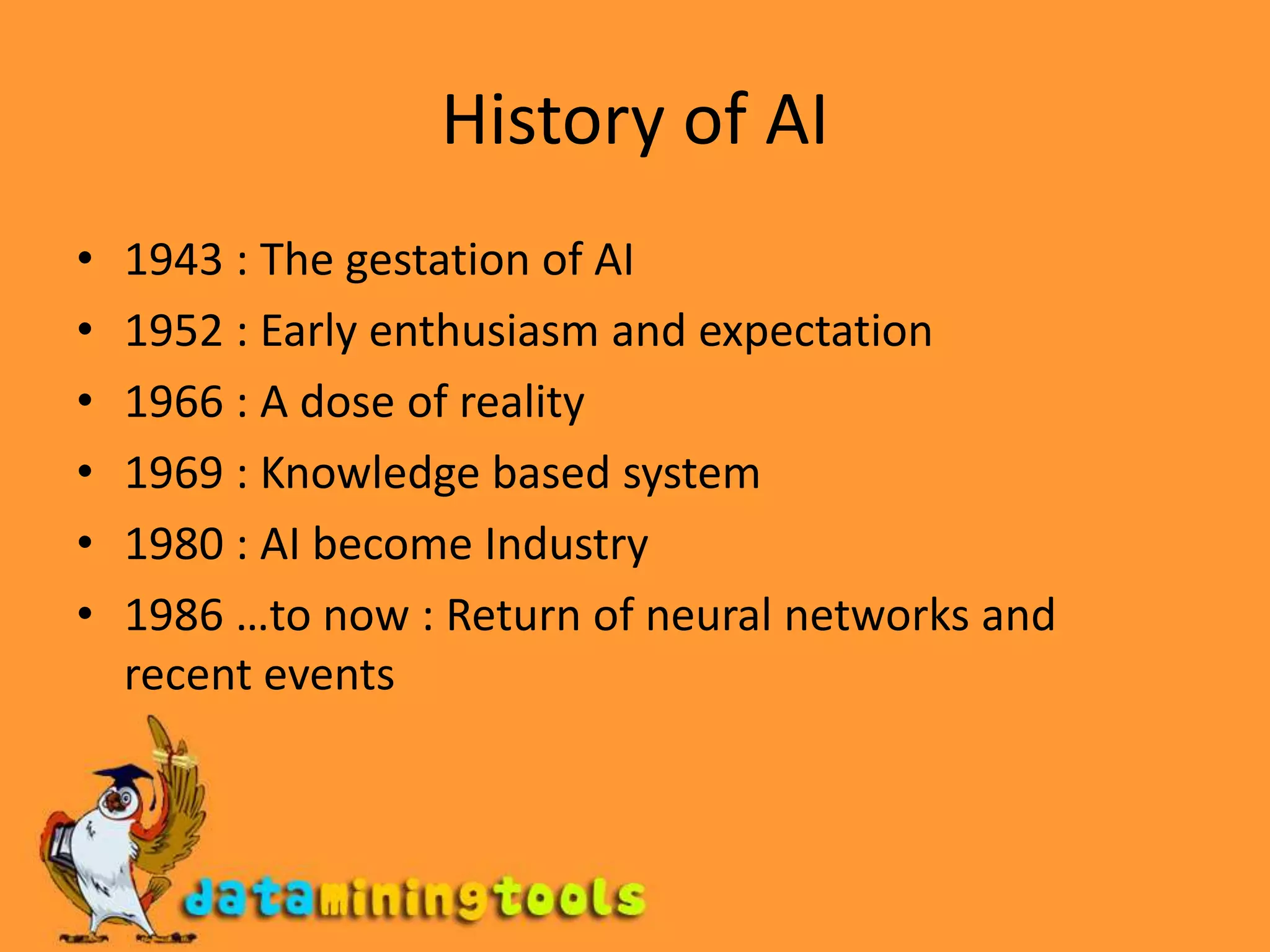 History of AI1943 : The gestation of AI 1952 : Early enthusiasm and expectation1966 : A dose of reality1969 : Knowledge based system1980 : AI become Industry1986 …to now : Return of neural networks and recent events
