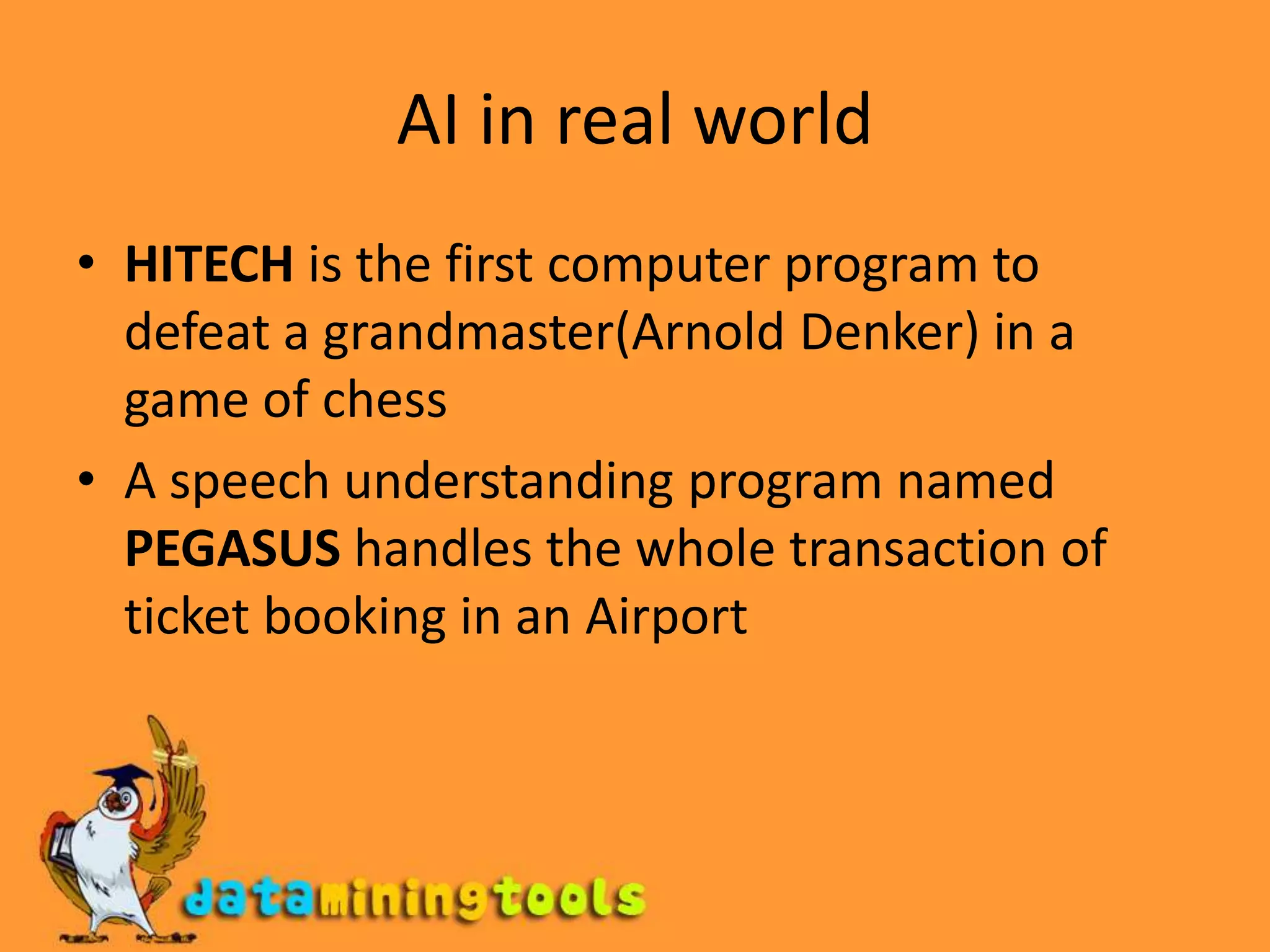 AI in real worldHITECH is the first computer program to defeat a grandmaster(Arnold Denker) in a game of chessA speech understanding program named PEGASUS handles the whole transaction of ticket booking in an Airport