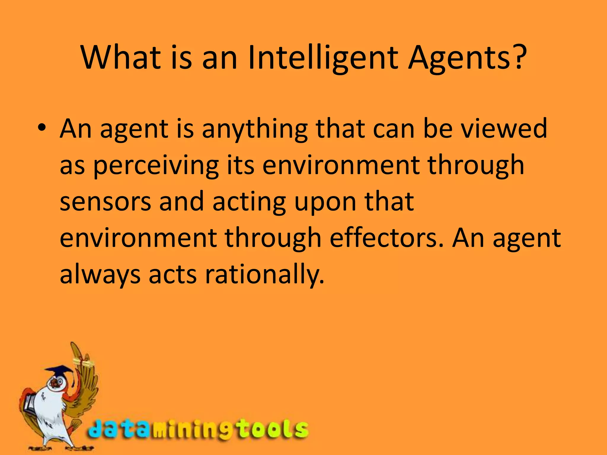 What is an Intelligent Agents?An agent is anything that can be viewed as perceiving its environment through sensors and acting upon that environment through effectors. An agent always acts rationally.