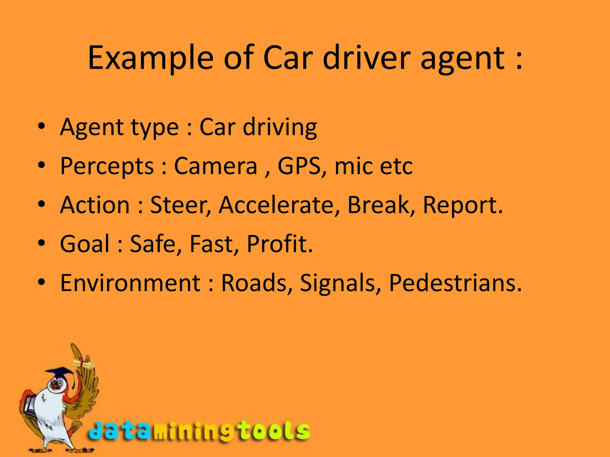 Example of Car driver agent :Agent type : Car drivingPercepts : Camera , GPS, mic etcAction : Steer, Accelerate, Break, Report.Goal : Safe, Fast, Profit.Environment : Roads, Signals, Pedestrians. 