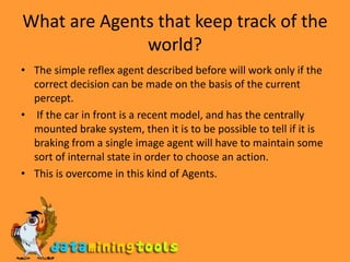 What are Agents that keep track of the world?The simple reflex agent described before will work only if the correct decision can be made on the basis of the current percept. If the car in front is a recent model, and has the centrally mounted brake system, then it is to be possible to tell if it is braking from a single image agent will have to maintain some sort of internal state in order to choose an action.This is overcome in this kind of Agents.