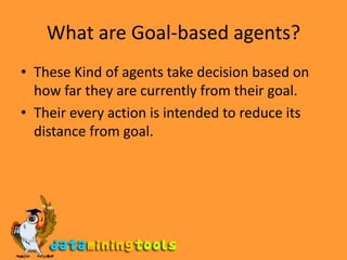 What are Goal-based agents?These Kind of agents take decision based on how far they are currently from their goal.Their every action is intended to reduce its distance from goal.