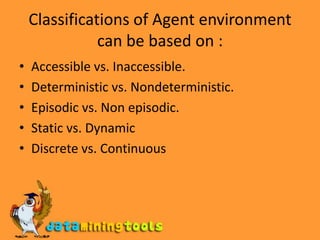 Classifications of Agent environment can be based on :Accessible vs. Inaccessible.Deterministic vs. Nondeterministic.Episodic vs. Non episodic.Static vs. DynamicDiscrete vs. Continuous