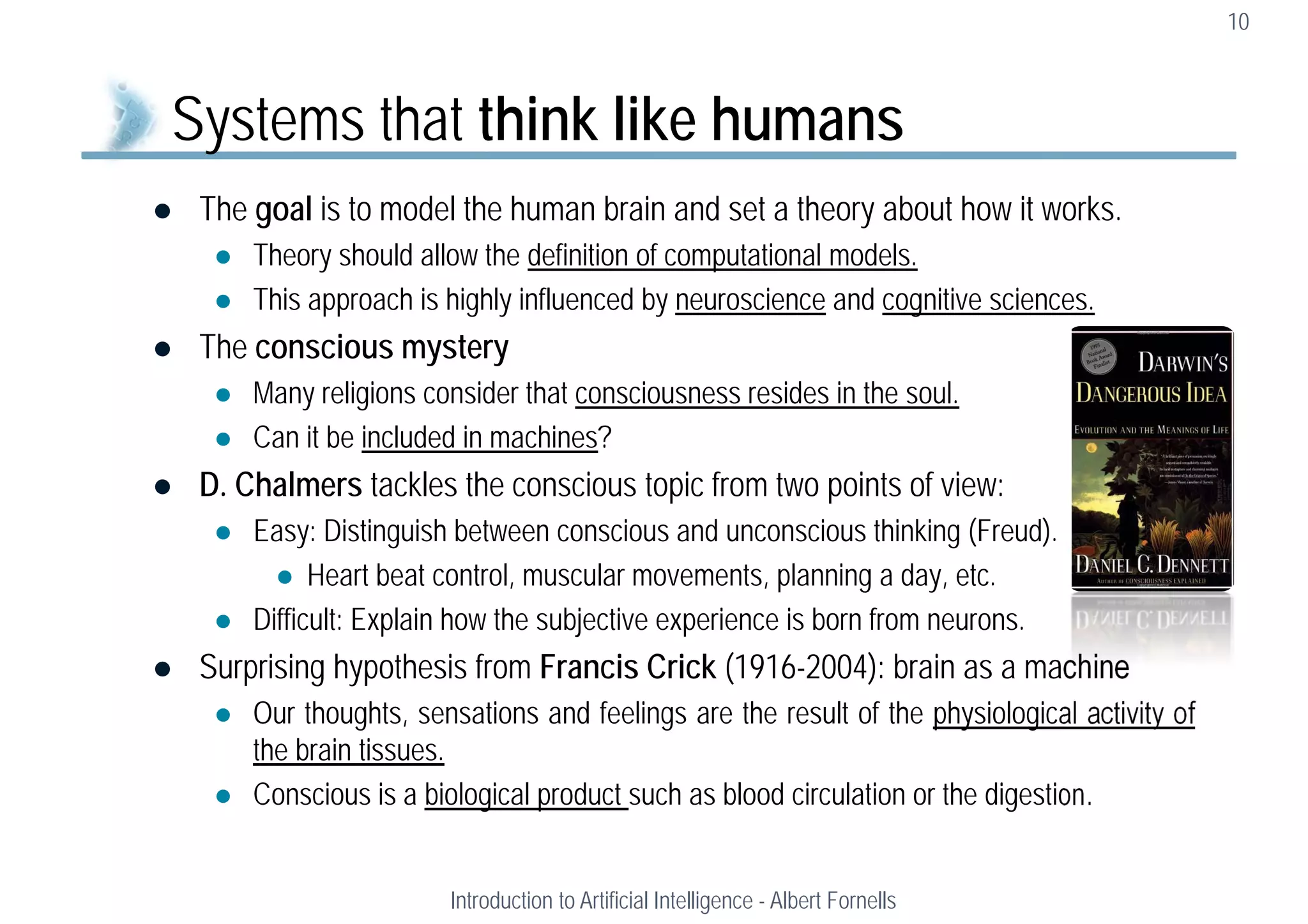  The goal is to model the human brain and set a theory about how it works.
 Theory should allow the definition of computational models.
 This approach is highly influenced by neuroscience and cognitive sciences.
 The conscious mystery
 Many religions consider that consciousness resides in the soul.
 Can it be included in machines?
 D. Chalmers tackles the conscious topic from two points of view:
 Easy: Distinguish between conscious and unconscious thinking (Freud).
 Heart beat control, muscular movements, planning a day, etc.
 Difficult: Explain how the subjective experience is born from neurons.
 Surprising hypothesis from Francis Crick (1916-2004): brain as a machine
 Our thoughts, sensations and feelings are the result of the physiological activity of
the brain tissues.
 Conscious is a biological product such as blood circulation or the digestion.
10
Systems that think like humans
Introduction to Artificial Intelligence - Albert Fornells
 