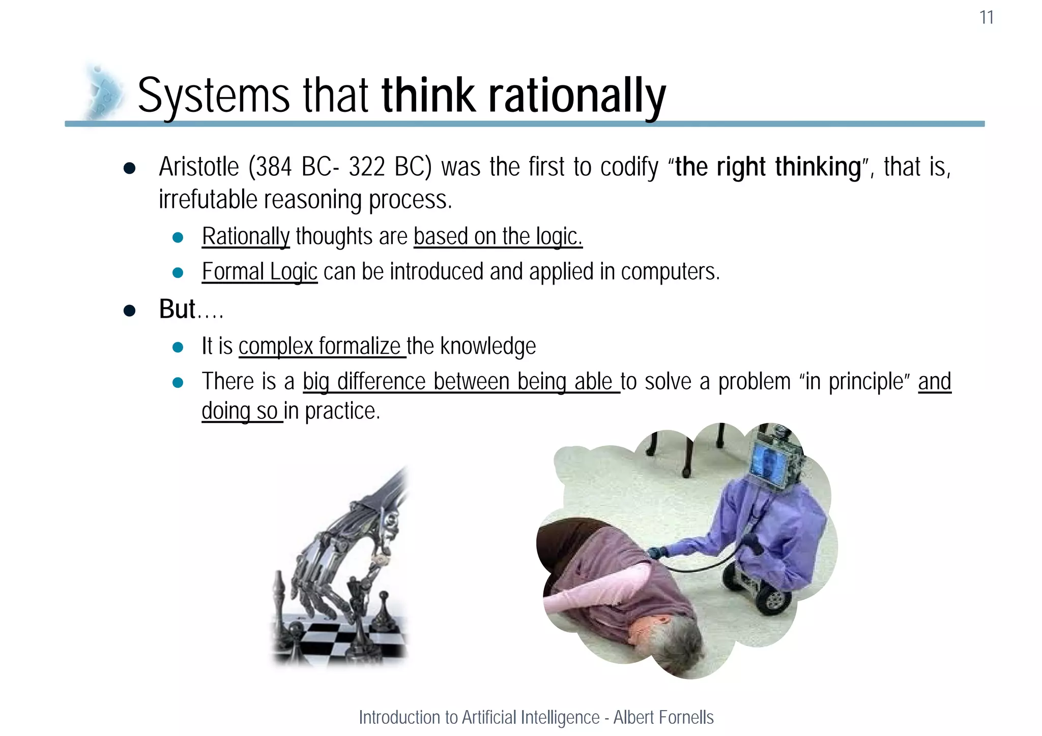  Aristotle (384 BC- 322 BC) was the first to codify “the right thinking”, that is,
irrefutable reasoning process.
 Rationally thoughts are based on the logic.
 Formal Logic can be introduced and applied in computers.
 But….
 It is complex formalize the knowledge
 There is a big difference between being able to solve a problem “in principle” and
doing so in practice.
11
Systems that think rationally
Introduction to Artificial Intelligence - Albert Fornells
 