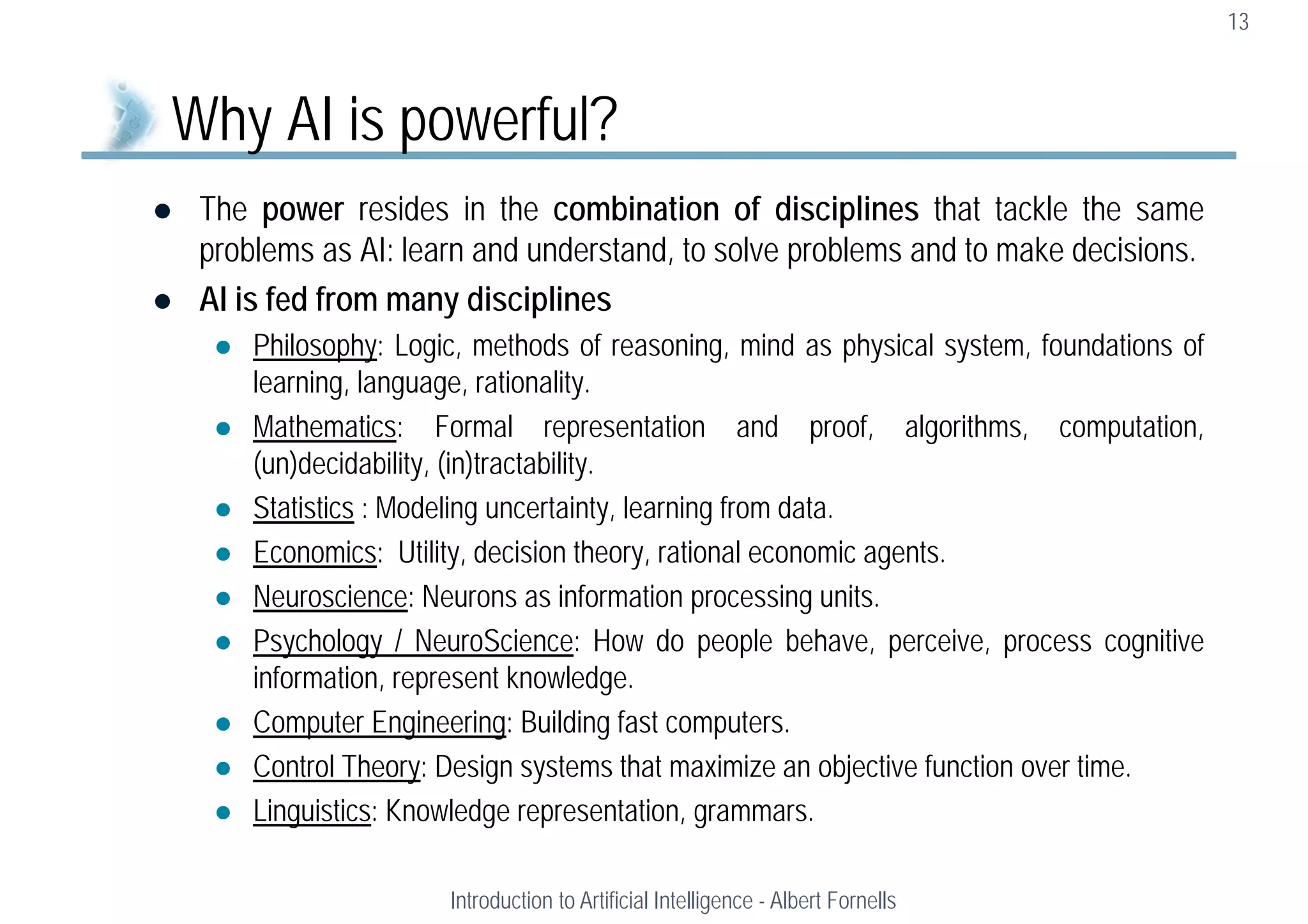  The power resides in the combination of disciplines that tackle the same
problems as AI: learn and understand, to solve problems and to make decisions.
 AI is fed from many disciplines
 Philosophy: Logic, methods of reasoning, mind as physical system, foundations of
learning, language, rationality.
 Mathematics: Formal representation and proof, algorithms, computation,
(un)decidability, (in)tractability.
 Statistics : Modeling uncertainty, learning from data.
 Economics: Utility, decision theory, rational economic agents.
 Neuroscience: Neurons as information processing units.
 Psychology / NeuroScience: How do people behave, perceive, process cognitive
information, represent knowledge.
 Computer Engineering: Building fast computers.
 Control Theory: Design systems that maximize an objective function over time.
 Linguistics: Knowledge representation, grammars.
13
Why AI is powerful?
Introduction to Artificial Intelligence - Albert Fornells
 