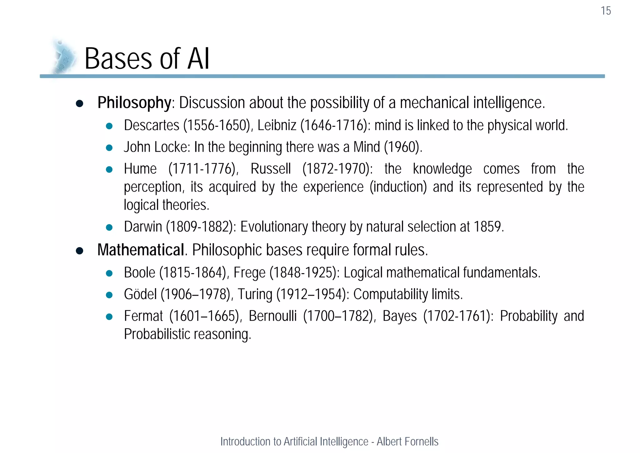  Philosophy: Discussion about the possibility of a mechanical intelligence.
 Descartes (1556-1650), Leibniz (1646-1716): mind is linked to the physical world.
 John Locke: In the beginning there was a Mind (1960).
 Hume (1711-1776), Russell (1872-1970): the knowledge comes from the
perception, its acquired by the experience (induction) and its represented by the
logical theories.
 Darwin (1809-1882): Evolutionary theory by natural selection at 1859.
 Mathematical. Philosophic bases require formal rules.
 Boole (1815-1864), Frege (1848-1925): Logical mathematical fundamentals.
 Gödel (1906–1978), Turing (1912–1954): Computability limits.
 Fermat (1601–1665), Bernoulli (1700–1782), Bayes (1702-1761): Probability and
Probabilistic reasoning.
15
Bases of AI
Introduction to Artificial Intelligence - Albert Fornells
 