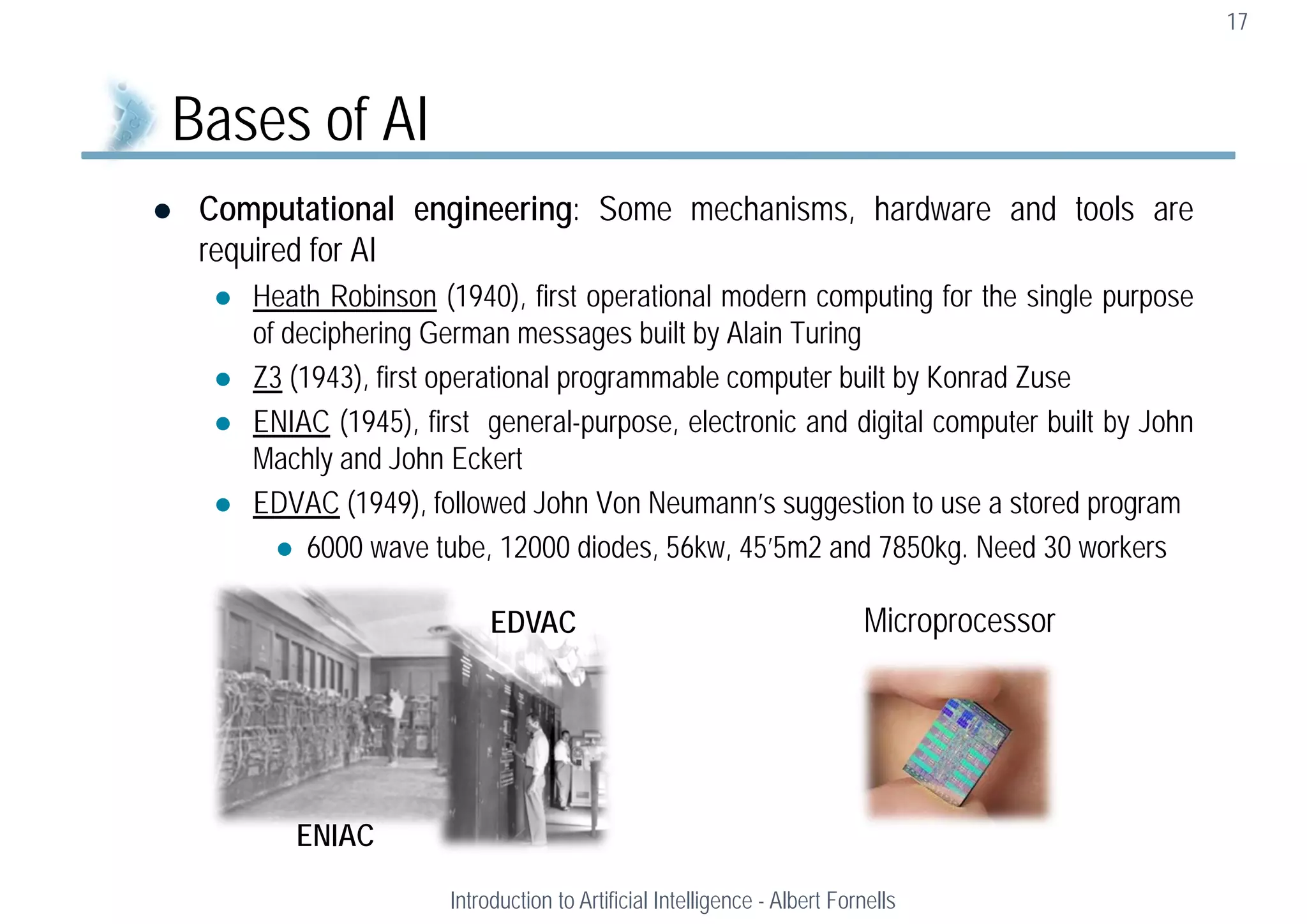  Computational engineering: Some mechanisms, hardware and tools are
required for AI
 Heath Robinson (1940), first operational modern computing for the single purpose
of deciphering German messages built by Alain Turing
 Z3 (1943), first operational programmable computer built by Konrad Zuse
 ENIAC (1945), first general-purpose, electronic and digital computer built by John
Machly and John Eckert
 EDVAC (1949), followed John Von Neumann’s suggestion to use a stored program
 6000 wave tube, 12000 diodes, 56kw, 45’5m2 and 7850kg. Need 30 workers
17
Bases of AI
Introduction to Artificial Intelligence - Albert Fornells
ENIAC
EDVAC Microprocessor
 
