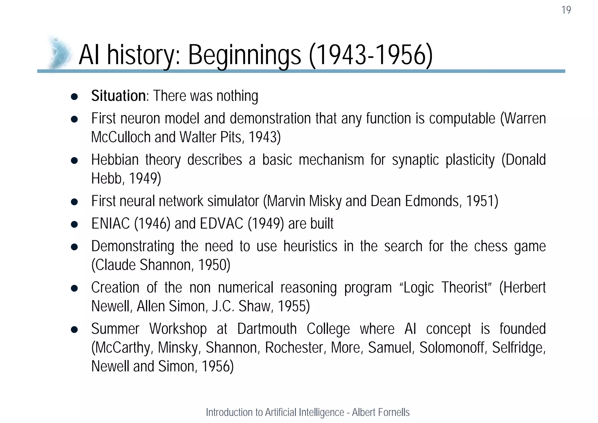  Situation: There was nothing
 First neuron model and demonstration that any function is computable (Warren
McCulloch and Walter Pits, 1943)
 Hebbian theory describes a basic mechanism for synaptic plasticity (Donald
Hebb, 1949)
 First neural network simulator (Marvin Misky and Dean Edmonds, 1951)
 ENIAC (1946) and EDVAC (1949) are built
 Demonstrating the need to use heuristics in the search for the chess game
(Claude Shannon, 1950)
 Creation of the non numerical reasoning program “Logic Theorist” (Herbert
Newell, Allen Simon, J.C. Shaw, 1955)
 Summer Workshop at Dartmouth College where AI concept is founded
(McCarthy, Minsky, Shannon, Rochester, More, Samuel, Solomonoff, Selfridge,
Newell and Simon, 1956)
19
AI history: Beginnings (1943-1956)
Introduction to Artificial Intelligence - Albert Fornells
 