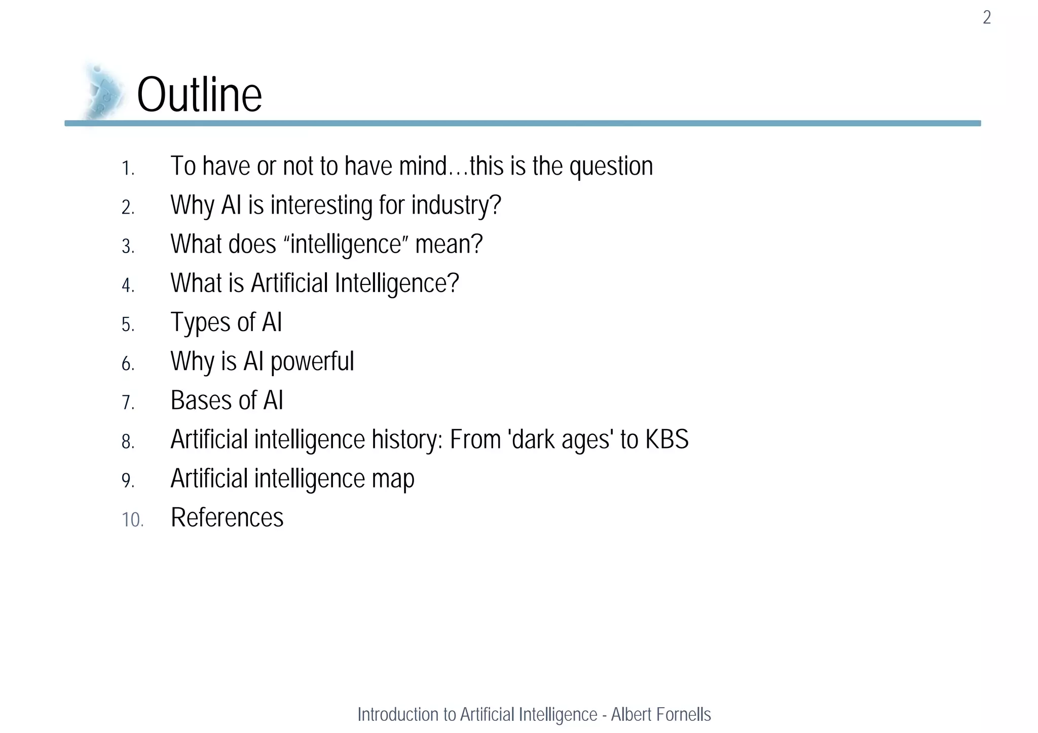 1. To have or not to have mind…this is the question
2. Why AI is interesting for industry?
3. What does “intelligence” mean?
4. What is Artificial Intelligence?
5. Types of AI
6. Why is AI powerful
7. Bases of AI
8. Artificial intelligence history: From 'dark ages' to KBS
9. Artificial intelligence map
10. References
2
Outline
Introduction to Artificial Intelligence - Albert Fornells
 