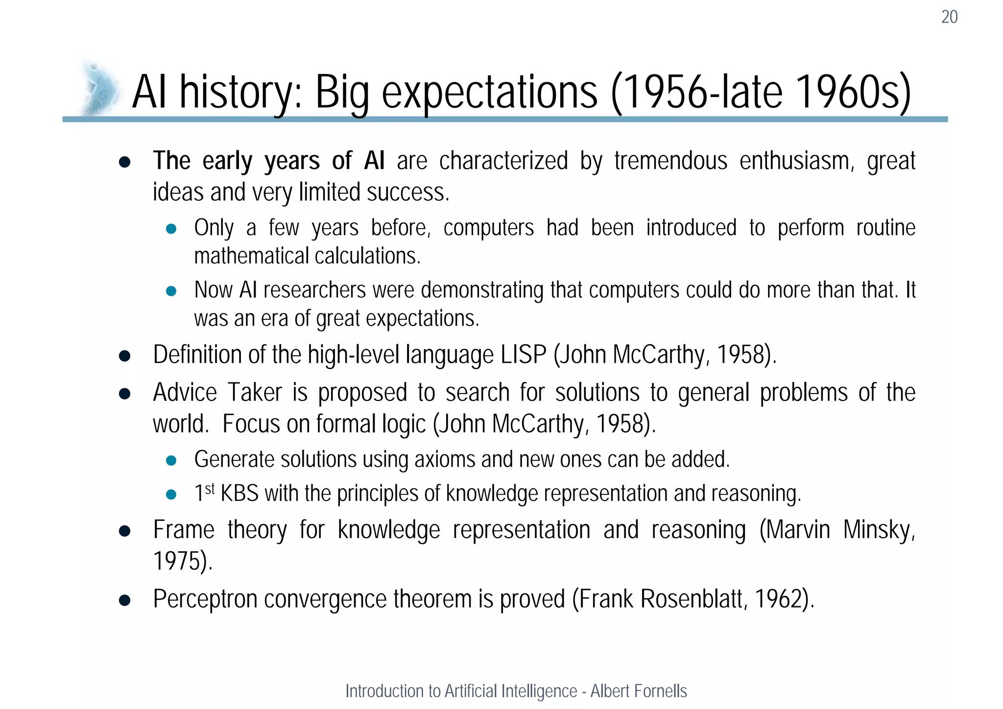  The early years of AI are characterized by tremendous enthusiasm, great
ideas and very limited success.
 Only a few years before, computers had been introduced to perform routine
mathematical calculations.
 Now AI researchers were demonstrating that computers could do more than that. It
was an era of great expectations.
 Definition of the high-level language LISP (John McCarthy, 1958).
 Advice Taker is proposed to search for solutions to general problems of the
world. Focus on formal logic (John McCarthy, 1958).
 Generate solutions using axioms and new ones can be added.
 1st KBS with the principles of knowledge representation and reasoning.
 Frame theory for knowledge representation and reasoning (Marvin Minsky,
1975).
 Perceptron convergence theorem is proved (Frank Rosenblatt, 1962).
20
AI history: Big expectations (1956-late 1960s)
Introduction to Artificial Intelligence - Albert Fornells
 