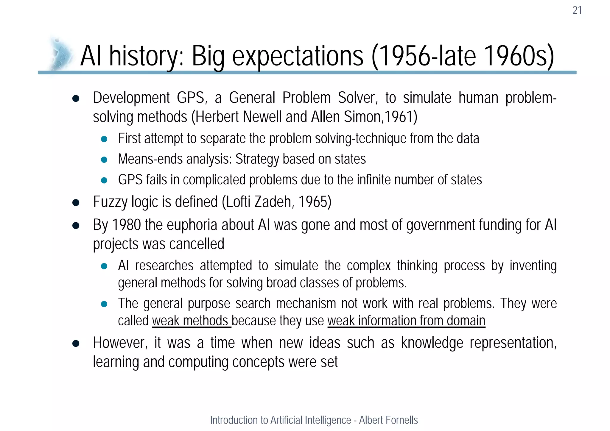  Development GPS, a General Problem Solver, to simulate human problem-
solving methods (Herbert Newell and Allen Simon,1961)
 First attempt to separate the problem solving-technique from the data
 Means-ends analysis: Strategy based on states
 GPS fails in complicated problems due to the infinite number of states
 Fuzzy logic is defined (Lofti Zadeh, 1965)
 By 1980 the euphoria about AI was gone and most of government funding for AI
projects was cancelled
 AI researches attempted to simulate the complex thinking process by inventing
general methods for solving broad classes of problems.
 The general purpose search mechanism not work with real problems. They were
called weak methods because they use weak information from domain
 However, it was a time when new ideas such as knowledge representation,
learning and computing concepts were set
21
AI history: Big expectations (1956-late 1960s)
Introduction to Artificial Intelligence - Albert Fornells
 
