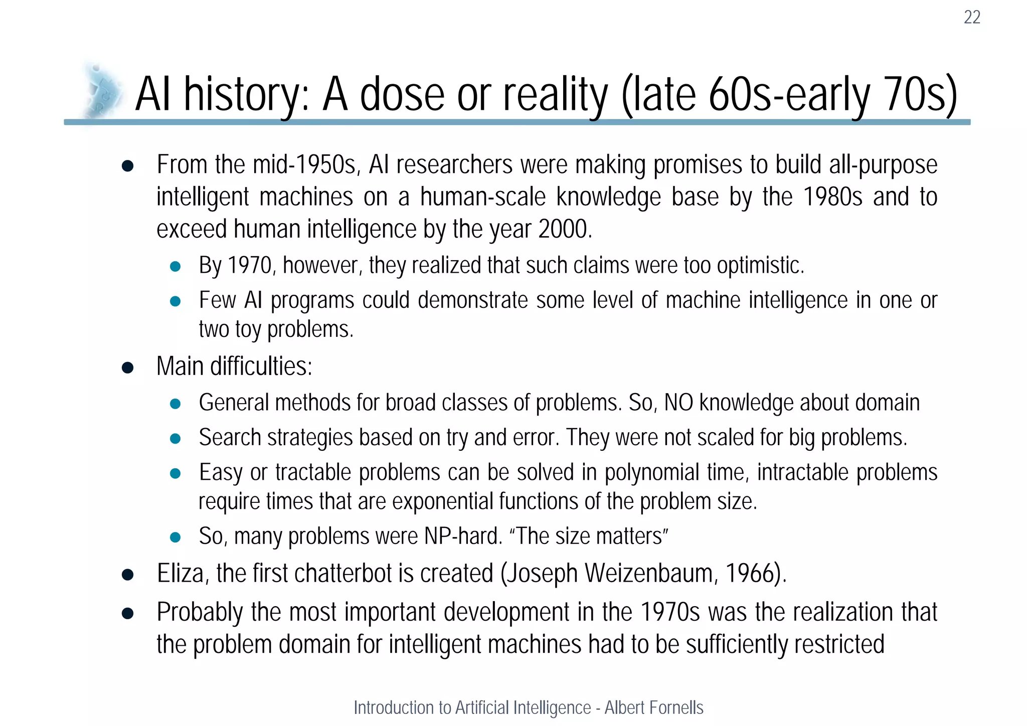  From the mid-1950s, AI researchers were making promises to build all-purpose
intelligent machines on a human-scale knowledge base by the 1980s and to
exceed human intelligence by the year 2000.
 By 1970, however, they realized that such claims were too optimistic.
 Few AI programs could demonstrate some level of machine intelligence in one or
two toy problems.
 Main difficulties:
 General methods for broad classes of problems. So, NO knowledge about domain
 Search strategies based on try and error. They were not scaled for big problems.
 Easy or tractable problems can be solved in polynomial time, intractable problems
require times that are exponential functions of the problem size.
 So, many problems were NP-hard. “The size matters”
 Eliza, the first chatterbot is created (Joseph Weizenbaum, 1966).
 Probably the most important development in the 1970s was the realization that
the problem domain for intelligent machines had to be sufficiently restricted
22
AI history: A dose or reality (late 60s-early 70s)
Introduction to Artificial Intelligence - Albert Fornells
 