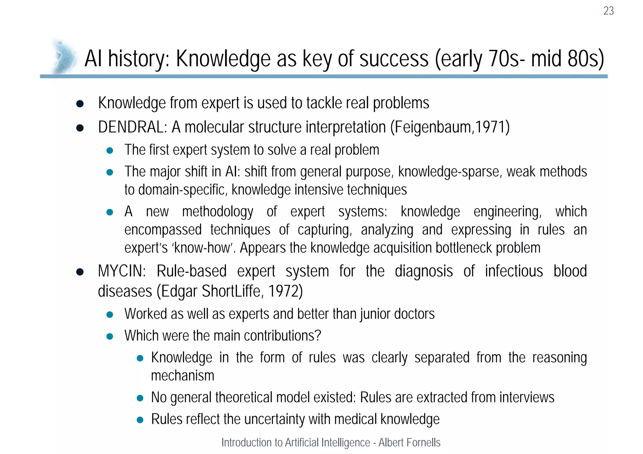  Knowledge from expert is used to tackle real problems
 DENDRAL: A molecular structure interpretation (Feigenbaum,1971)
 The first expert system to solve a real problem
 The major shift in AI: shift from general purpose, knowledge-sparse, weak methods
to domain-specific, knowledge intensive techniques
 A new methodology of expert systems: knowledge engineering, which
encompassed techniques of capturing, analyzing and expressing in rules an
expert’s ‘know-how’. Appears the knowledge acquisition bottleneck problem
 MYCIN: Rule-based expert system for the diagnosis of infectious blood
diseases (Edgar ShortLiffe, 1972)
 Worked as well as experts and better than junior doctors
 Which were the main contributions?
 Knowledge in the form of rules was clearly separated from the reasoning
mechanism
 No general theoretical model existed: Rules are extracted from interviews
 Rules reflect the uncertainty with medical knowledge
23
AI history: Knowledge as key of success (early 70s- mid 80s)
Introduction to Artificial Intelligence - Albert Fornells
 