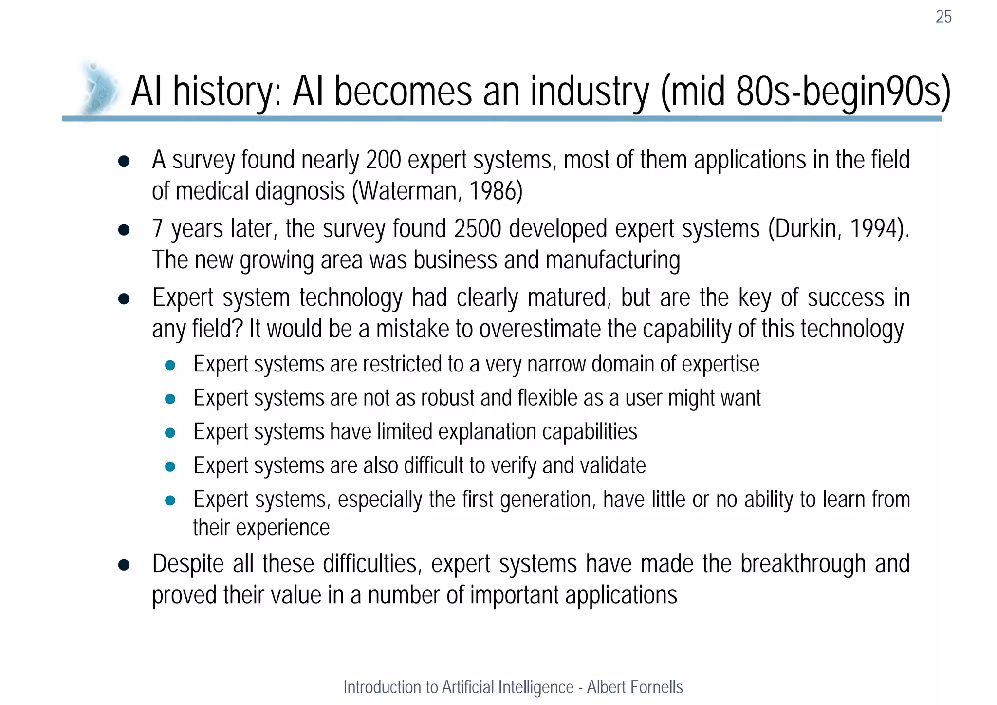  A survey found nearly 200 expert systems, most of them applications in the field
of medical diagnosis (Waterman, 1986)
 7 years later, the survey found 2500 developed expert systems (Durkin, 1994).
The new growing area was business and manufacturing
 Expert system technology had clearly matured, but are the key of success in
any field? It would be a mistake to overestimate the capability of this technology
 Expert systems are restricted to a very narrow domain of expertise
 Expert systems are not as robust and flexible as a user might want
 Expert systems have limited explanation capabilities
 Expert systems are also difficult to verify and validate
 Expert systems, especially the first generation, have little or no ability to learn from
their experience
 Despite all these difficulties, expert systems have made the breakthrough and
proved their value in a number of important applications
25
AI history: AI becomes an industry (mid 80s-begin90s)
Introduction to Artificial Intelligence - Albert Fornells
 