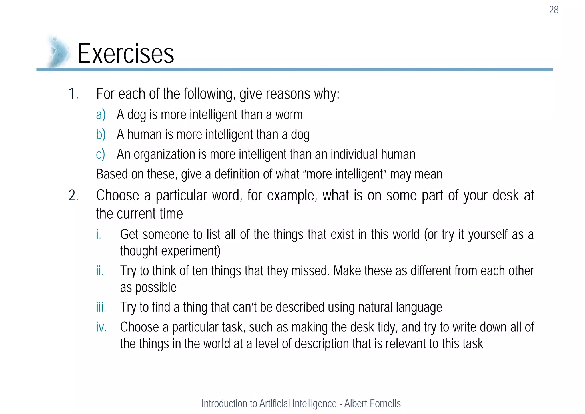 1. For each of the following, give reasons why:
a) A dog is more intelligent than a worm
b) A human is more intelligent than a dog
c) An organization is more intelligent than an individual human
Based on these, give a definition of what “more intelligent” may mean
2. Choose a particular word, for example, what is on some part of your desk at
the current time
i. Get someone to list all of the things that exist in this world (or try it yourself as a
thought experiment)
ii. Try to think of ten things that they missed. Make these as different from each other
as possible
iii. Try to find a thing that can’t be described using natural language
iv. Choose a particular task, such as making the desk tidy, and try to write down all of
the things in the world at a level of description that is relevant to this task
28
Exercises
Introduction to Artificial Intelligence - Albert Fornells
 