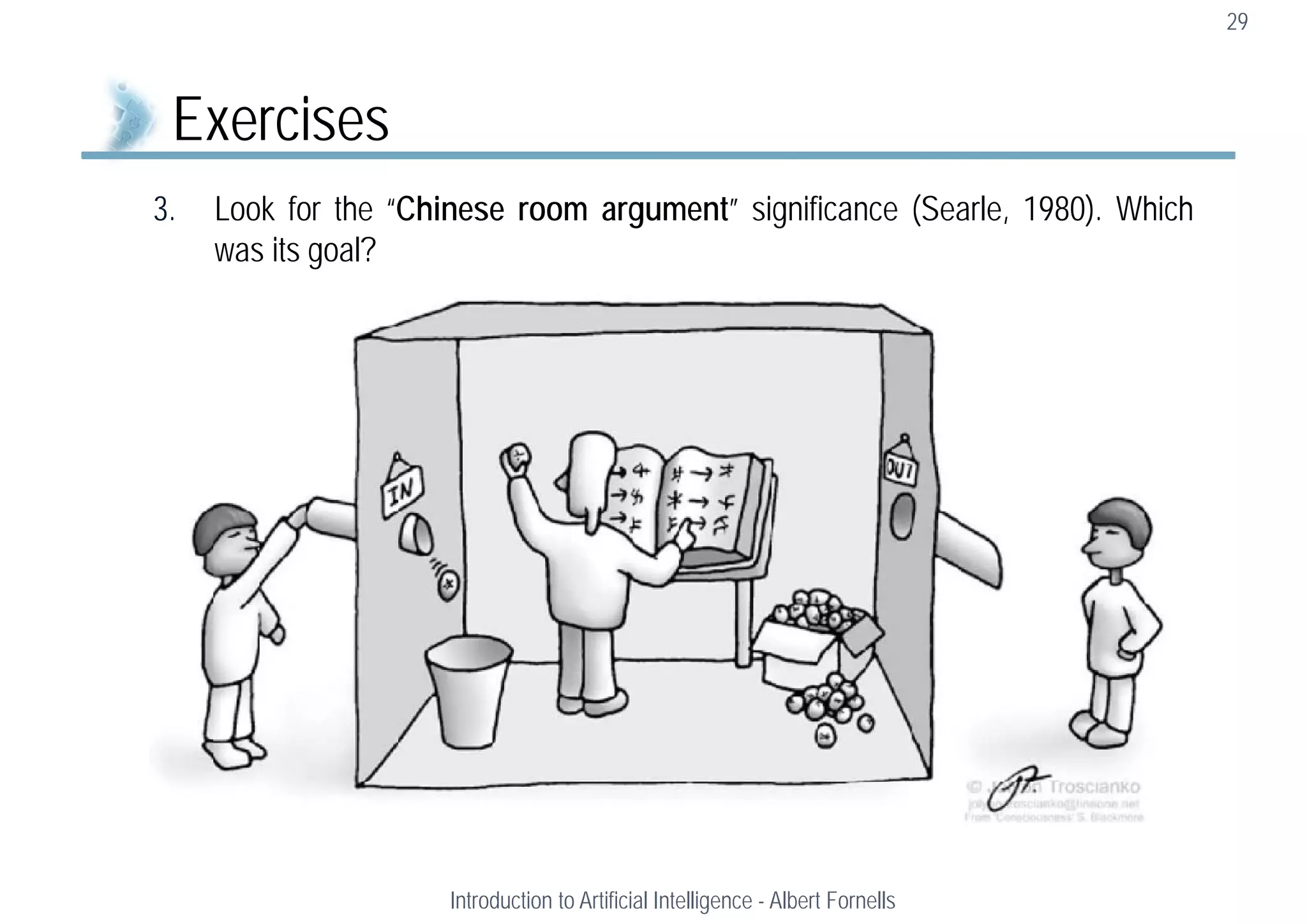 3. Look for the “Chinese room argument” significance (Searle, 1980). Which
was its goal?
29
Exercises
Introduction to Artificial Intelligence - Albert Fornells
 