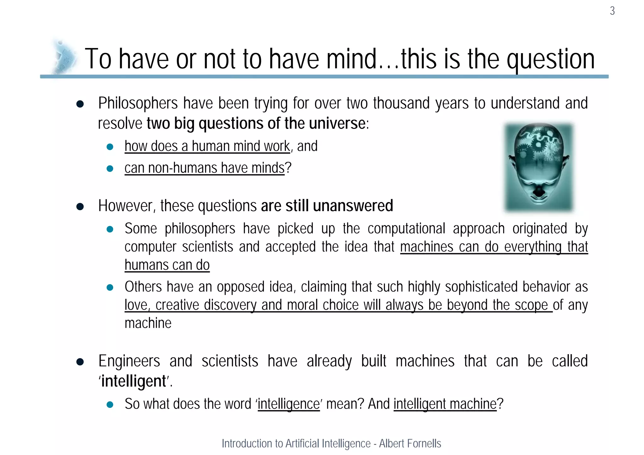  Philosophers have been trying for over two thousand years to understand and
resolve two big questions of the universe:
 how does a human mind work, and
 can non-humans have minds?
 However, these questions are still unanswered
 Some philosophers have picked up the computational approach originated by
computer scientists and accepted the idea that machines can do everything that
humans can do
 Others have an opposed idea, claiming that such highly sophisticated behavior as
love, creative discovery and moral choice will always be beyond the scope of any
machine
 Engineers and scientists have already built machines that can be called
‘intelligent’.
 So what does the word ‘intelligence’ mean? And intelligent machine?
3
To have or not to have mind…this is the question
Introduction to Artificial Intelligence - Albert Fornells
 