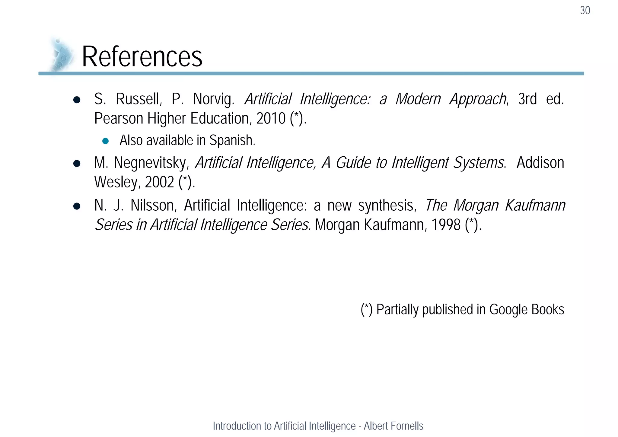  S. Russell, P. Norvig. Artificial Intelligence: a Modern Approach, 3rd ed.
Pearson Higher Education, 2010 (*).
 Also available in Spanish.
 M. Negnevitsky, Artificial Intelligence, A Guide to Intelligent Systems. Addison
Wesley, 2002 (*).
 N. J. Nilsson, Artificial Intelligence: a new synthesis, The Morgan Kaufmann
Series in Artificial Intelligence Series. Morgan Kaufmann, 1998 (*).
(*) Partially published in Google Books
30
References
Introduction to Artificial Intelligence - Albert Fornells
 
