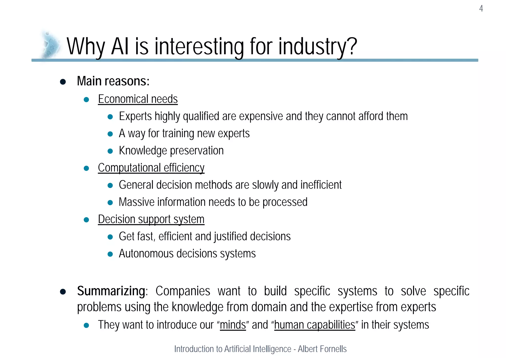  Main reasons:
 Economical needs
 Experts highly qualified are expensive and they cannot afford them
 A way for training new experts
 Knowledge preservation
 Computational efficiency
 General decision methods are slowly and inefficient
 Massive information needs to be processed
 Decision support system
 Get fast, efficient and justified decisions
 Autonomous decisions systems
 Summarizing: Companies want to build specific systems to solve specific
problems using the knowledge from domain and the expertise from experts
 They want to introduce our “minds” and “human capabilities” in their systems
4
Why AI is interesting for industry?
Introduction to Artificial Intelligence - Albert Fornells
 